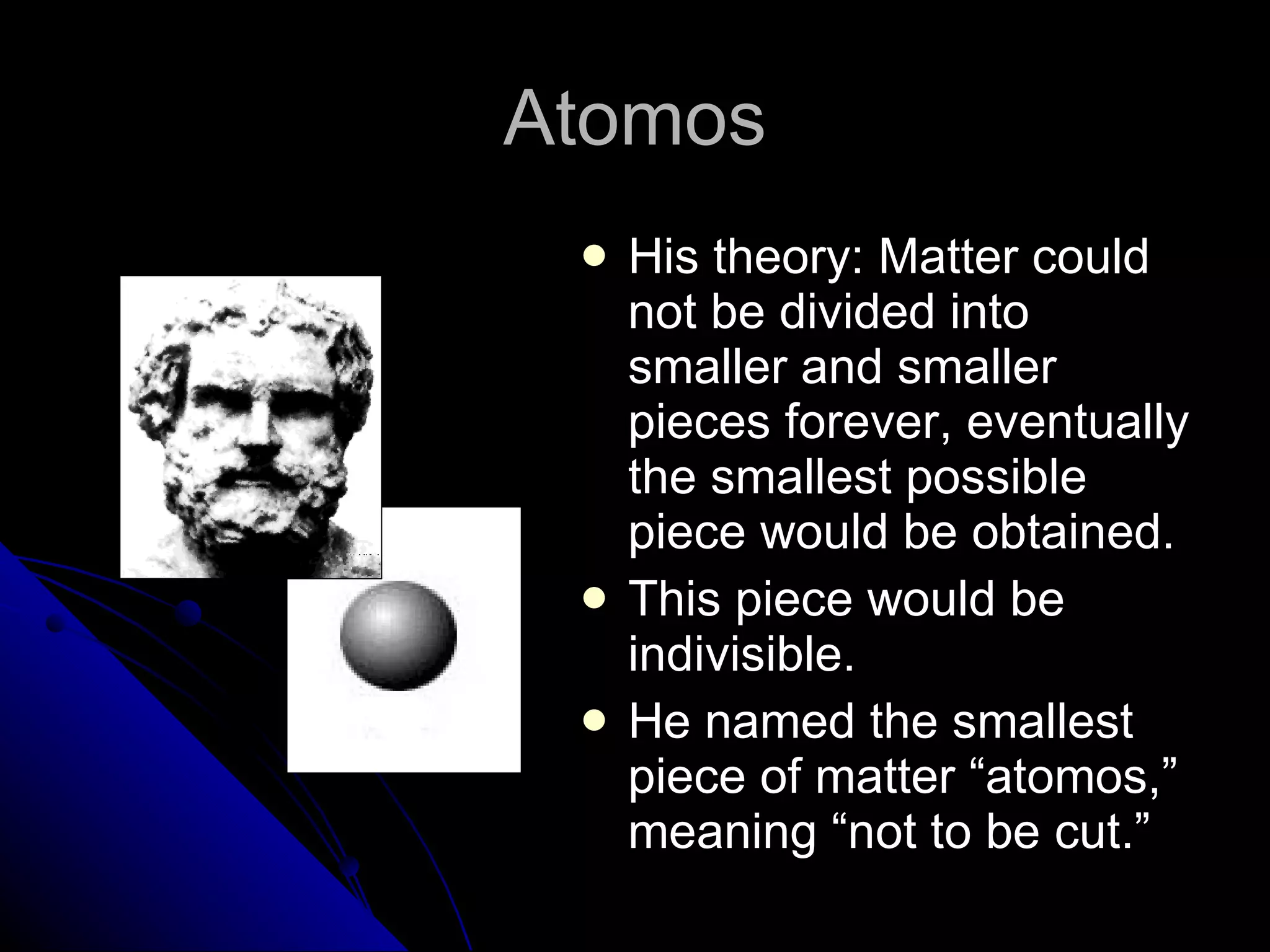 Atomos His theory: Matter could not be divided into smaller and smaller pieces forever, eventually the smallest possible piece would be obtained. This piece would be indivisible. He named the smallest piece of matter “atomos,” meaning “not to be cut.” 