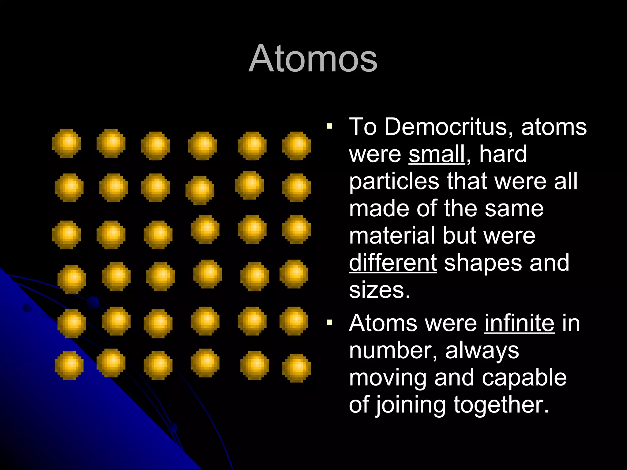 Atomos To Democritus, atoms were  small , hard particles that were all made of the same material but were  different  shapes and sizes. Atoms were  infinite  in number, always moving and capable of joining together. 