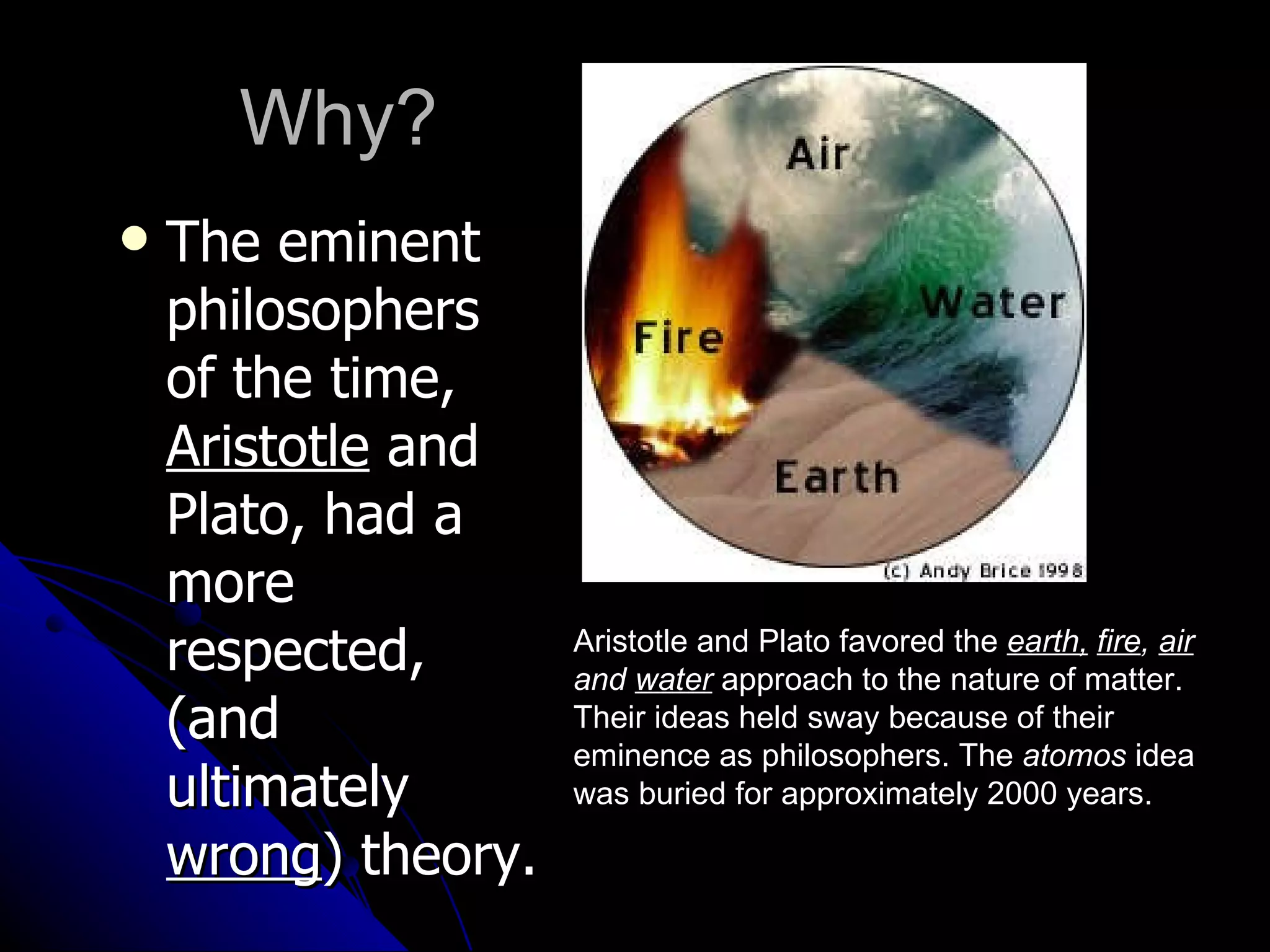 Why? The eminent philosophers of the time,  Aristotle  and Plato, had a more respected, (and ultimately  wrong ) theory. Aristotle and Plato favored the  earth,   fire ,  air  and  water   approach to the nature of matter. Their ideas held sway because of their eminence as philosophers. The  atomos  idea was buried for approximately 2000 years.  