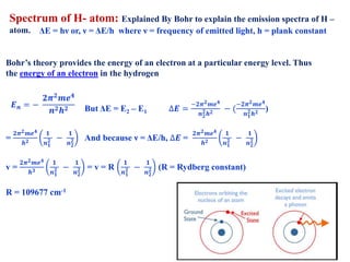Spectrum of H- atom: Explained By Bohr to explain the emission spectra of H –
atom.
Bohr’s theory provides the energy of an electron at a particular energy level. Thus
the energy of an electron in the hydrogen
But ΔE = E2 – E1 ∆𝑬 =
−𝟐𝝅 𝟐 𝒎𝒆 𝟒
𝒏 𝟐
𝟐 𝒉 𝟐 − (
−𝟐𝝅 𝟐 𝒎𝒆 𝟒
𝒏 𝟏
𝟐 𝒉 𝟐 )
=
𝟐𝝅 𝟐 𝒎𝒆 𝟒
𝒉 𝟐
𝟏
𝒏 𝟏
𝟐 −
𝟏
𝒏 𝟐
𝟐 And because ν = ΔE/h, ∆𝑬 =
𝟐𝝅 𝟐 𝒎𝒆 𝟒
𝒉 𝟐
𝟏
𝒏 𝟏
𝟐 −
𝟏
𝒏 𝟐
𝟐
v =
𝟐𝝅 𝟐 𝒎𝒆 𝟒
𝒉 𝟑
𝟏
𝒏 𝟏
𝟐 −
𝟏
𝒏 𝟐
𝟐 = v = R
𝟏
𝒏 𝟏
𝟐 −
𝟏
𝒏 𝟐
𝟐 (R = Rydberg constant)
R = 109677 cm-1
ΔE = hν or, ν = ΔE/h where ν = frequency of emitted light, h = plank constant
𝑬 𝒏 = −
𝟐𝝅 𝟐 𝒎𝒆 𝟒
𝒏 𝟐 𝒉 𝟐
 