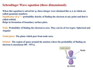 Schrodinger Wave equation (three dimensional):
When this equation is solved for ψ, three integer were obtained like n, l, m which are
called quantum numbers.
Significance of ψ 2 = probability density of finding the electron at any point and that is
called orbital.
Helps in formation of boundary surface plots.
Node: Probability of finding the electron is zero. They can be of two types: Spherical and
Angular
Nodal plane: The plane which pass from node area.
Orbital: The region of space around the nucleus where the probability of finding an
electron is maximum (90 – 95%).
Node
 