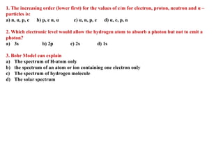 1. The increasing order (lower first) for the values of e/m for electron, proton, neutron and α –
particles is:
a) n, α, p, e b) p, e n, α c) α, n, p, e d) α, e, p, n
2. Which electronic level would allow the hydrogen atom to absorb a photon but not to emit a
photon?
a) 3s b) 2p c) 2s d) 1s
3. Bohr Model can explain
a) The spectrum of H-atom only
b) the spectrum of an atom or ion containing one electron only
c) The spectrum of hydrogen molecule
d) The solar spectrum
 
