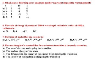 5. Which one of following set of quantum number represent impossible rearrangement?
n l m s
a) 3 2 -2 ½
b) 4 0 0 ½
c) 3 2 -3 ½
d) 5 3 0 -1/2
6. The ratio of energy of photon of 2000A wavelength radiations to that of 4000A
radiation is:
a) ¼ b) 4 c) ½ d) 2
7. The triad of nuclei that are isotonic is:
a) 6C14, 7N15, 9F17 b) 6C12, 7N14, 9F19 c) 6C14, 7N14, 6F17 d) 6C14, 7N14, 9F19
8. The wavelength of a spectral line for an electron transition is inversely related to:
a) The no. of electron undergoing the transition
b) The nuclear charge of the atom
c) The difference in the energy of the energy levels involved in transition
d) The velocity of the electron undergoing the transition
 