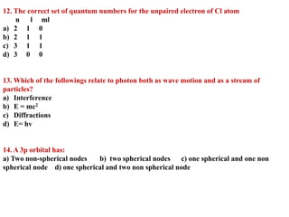 12. The correct set of quantum numbers for the unpaired electron of Cl atom
n l ml
a) 2 1 0
b) 2 1 1
c) 3 1 1
d) 3 0 0
13. Which of the followings relate to photon both as wave motion and as a stream of
particles?
a) Interference
b) E = mc2
c) Diffractions
d) E= hv
14. A 3p orbital has:
a) Two non-spherical nodes b) two spherical nodes c) one spherical and one non
spherical node d) one spherical and two non spherical node
 