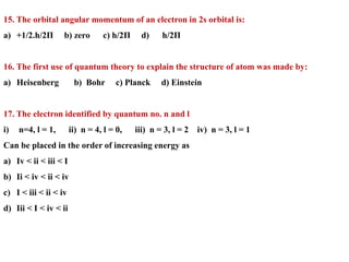 15. The orbital angular momentum of an electron in 2s orbital is:
a) +1/2.h/2Π b) zero c) h/2Π d) h/2Π
16. The first use of quantum theory to explain the structure of atom was made by:
a) Heisenberg b) Bohr c) Planck d) Einstein
17. The electron identified by quantum no. n and l
i) n=4, l = 1, ii) n = 4, l = 0, iii) n = 3, l = 2 iv) n = 3, l = 1
Can be placed in the order of increasing energy as
a) Iv < ii < iii < I
b) Ii < iv < ii < iv
c) I < iii < ii < iv
d) Iii < I < iv < ii
 