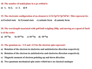 18. The number of nodal plane in a px orbital is
a) 1, b) 2, c) 3, d) 0
19. The electronic configuration of an element is 1s22s22p63s23p63d54s1. This represent its:
a) Excited state b) Ground state c) cationic form d) anionic form
20. The wavelength associated with golf-ball weighing 200g and moving at a speed of 5m/h
is of the order
a) 10-10m b) 10-20m c) 10-30m d) 10-40m
21. The quantum no. +1/2 and -1/2 for the electron spin represent:
a) Rotation of the electron in clockwise and anticlockwise direction respectively
b) Rotation of the electron in anticlockwise and clockwise direction respectively
c) Magnetic moment of electron pointing up and down direction
d) Two quantum mechanical spin states which have no classical analogue
 