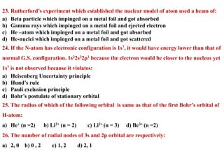 23. Rutherford’s experiment which established the nuclear model of atom used a beam of:
a) Beta particle which impinged on a metal foil and got absorbed
b) Gamma rays which impinged on a metal foil and ejected electron
c) He –atom which impinged on a metal foil and got absorbed
d) He-nuclei which impinged on a metal foil and got scattered
24. If the N-atom has electronic configuration is 1s7, it would have energy lower than that of
normal G.S. configuration. 1s22s22p3 because the electron would be closer to the nucleus yet
1s7 is not observed because it violates:
a) Heisenberg Uncertainty principle
b) Hund’s rule
c) Pauli exclusion principle
d) Bohr’s postulate of stationary orbital
25. The radius of which of the following orbital is same as that of the first Bohr’s orbital of
H-atom:
a) He+ (n =2) b) Li2+ (n = 2) c) Li2+ (n = 3) d) Be3+ (n =2)
26. The number of radial nodes of 3s and 2p orbital are respectively:
a) 2, 0 b) 0 , 2 c) 1, 2 d) 2, 1
 