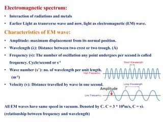 Electromagnetic spectrum:
• Interaction of radiations and metals
• Earlier Light as transverse wave and now, light as electromagnetic (EM) wave.
Characteristics of EM wave:
• Amplitude: maximum displacement from its normal position.
• Wavelength (λ): Distance between two crest or two trough. (Å)
• Frequency (ν): The number of oscillation any point undergoes per second is called
frequency. Cycle/second or s-1
• Wave number (vˉ): no. of wavelength per unit length.
(m-1)
• Velocity (v): Distance travelled by wave in one second.
All EM waves have same speed in vacuum. Denoted by C. C = 3 * 108m/s, C = νλ
(relationship between frequency and wavelength)
Amplitude
 