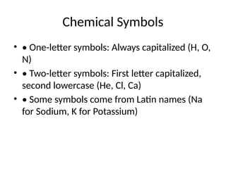 Chemical Symbols
• • One-letter symbols: Always capitalized (H, O,
N)
• • Two-letter symbols: First letter capitalized,
second lowercase (He, Cl, Ca)
• • Some symbols come from Latin names (Na
for Sodium, K for Potassium)
 