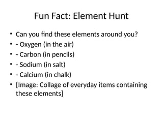 Fun Fact: Element Hunt
• Can you find these elements around you?
• - Oxygen (in the air)
• - Carbon (in pencils)
• - Sodium (in salt)
• - Calcium (in chalk)
• [Image: Collage of everyday items containing
these elements]
 