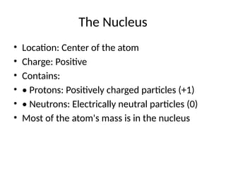 The Nucleus
• Location: Center of the atom
• Charge: Positive
• Contains:
• • Protons: Positively charged particles (+1)
• • Neutrons: Electrically neutral particles (0)
• Most of the atom's mass is in the nucleus
 