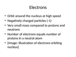 Electrons
• Orbit around the nucleus at high speed
• Negatively charged particles (-1)
• Very small mass compared to protons and
neutrons
• Number of electrons equals number of
protons in a neutral atom
• [Image: Illustration of electrons orbiting
nucleus]
 