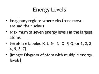 Energy Levels
• Imaginary regions where electrons move
around the nucleus
• Maximum of seven energy levels in the largest
atoms
• Levels are labeled K, L, M, N, O, P, Q (or 1, 2, 3,
4, 5, 6, 7)
• [Image: Diagram of atom with multiple energy
levels]
 