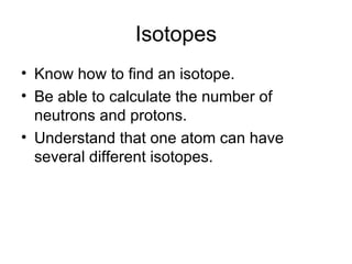 Isotopes Know how to find an isotope. Be able to calculate the number of neutrons and protons. Understand that one atom can have several different isotopes. 