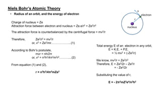 Niels Bohr’s Atomic Theory
• Radius of an orbit, and the energy of electron
r
v
nucleus
electron
Charge of nucleus = Ze
Attraction force between electron and nucleus = Ze.e/r2 = Ze2/r2
The attraction force is counterbalanced by the centrifugal force = mv2/r
Therefore, Ze2/r2 = mv2/r
or, v2 = Ze2/mr………………..(1)
According to Bohr’s postulate,
mvr = nh/2π
or, v2 = n2h2/4π2m2r2………....(2)
From equation (1) and (2),
r = n2h2/4π2mZe2
Total energy E of an electron in any orbit,
E = K.E. + P.E.
= ½ mv2 + (-Ze2/r)
We know, mv2/r = Ze2/r2
Therefore, E = Ze2/2r – Ze2/r
= - Ze2/2r
Substituting the value of r,
E = - 2π2mZ2e4/n2h2
 