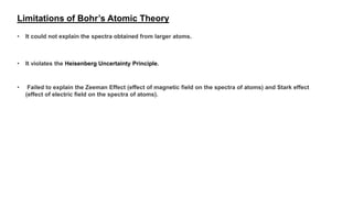 Limitations of Bohr’s Atomic Theory
• It could not explain the spectra obtained from larger atoms.
• It violates the Heisenberg Uncertainty Principle.
• Failed to explain the Zeeman Effect (effect of magnetic field on the spectra of atoms) and Stark effect
(effect of electric field on the spectra of atoms).
 