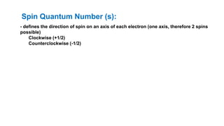 - defines the direction of spin on an axis of each electron (one axis, therefore 2 spins
possible)
Clockwise (+1/2)
Counterclockwise (-1/2)
Spin Quantum Number (s):
 