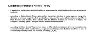 Limitations of Dalton’s Atomic Theory
• It was proved that an atom is not indivisible. As an atom can be subdivided into electrons, protons and
neutrons.
• According to Dalton Atomic Theory, atoms of an element are identical in mass, size and many other
chemical or physical properties. But, practically we observe that atoms of several elements differ in
their densities and masses. These atoms with the different masses are known as isotopes. For
example, Chlorine (Cl) has 2 isotopes with the mass numbers of 35 and 37.
• According to Dalton Atomic Theory, when atoms of different elements (atoms of two or more elements)
combine in simple whole number ratios, we get chemical compounds. But this is not true in case of
complex organic compounds. For example, sucrose (C12H22O11)
 
