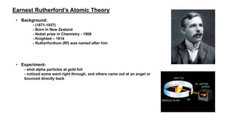 Earnest Rutherford’s Atomic Theory
• Background:
- (1871-1937)
- Born In New Zealand
- Nobel prize in Chemistry - 1908
- Knighted – 1914
- Rutherfordium (Rf) was named after him
• Experiment-
- shot alpha particles at gold foil
- noticed some went right through, and others came out at an angel or
bounced directly back
 