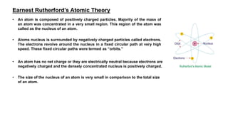Earnest Rutherford’s Atomic Theory
• An atom is composed of positively charged particles. Majority of the mass of
an atom was concentrated in a very small region. This region of the atom was
called as the nucleus of an atom.
• Atoms nucleus is surrounded by negatively charged particles called electrons.
The electrons revolve around the nucleus in a fixed circular path at very high
speed. These fixed circular paths were termed as “orbits.”
• An atom has no net charge or they are electrically neutral because electrons are
negatively charged and the densely concentrated nucleus is positively charged.
• The size of the nucleus of an atom is very small in comparison to the total size
of an atom.
 