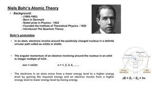 Niels Bohr’s Atomic Theory
• Background:
- (1885-1962)
- Born In Denmark
- Nobel prize in Physics - 1922
- Founded the Institute of Theoretical Physics - 1920
- Introduced The Quantum Theory
Bohr’s postulates
• In an atom, electrons revolve around the positively charged nucleus in a definite
circular path called as orbits or shells.
• The angular momentum of an electron revolving around the nucleus in an orbit
is integer multiple of h/2π.
mvr = nh/2π n = 1, 2, 3, 4, ……
• The electrons in an atom move from a lower energy level to a higher energy
level by gaining the required energy and an electron moves from a higher
energy level to lower energy level by losing energy.
E = E1 − E2 = hν
 