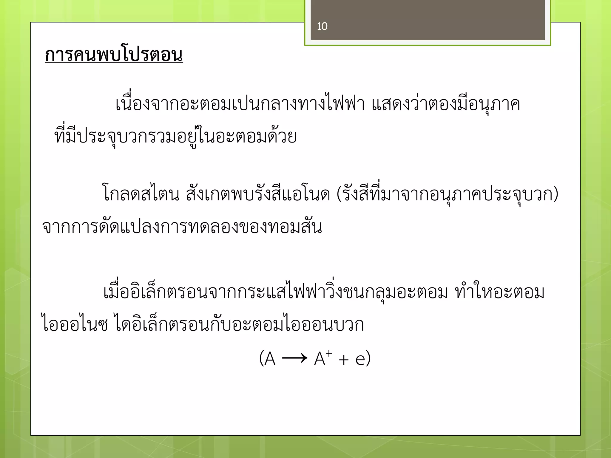 การคนพบโปรตอน 
เนื่องจากอะตอมเปนกลางทางไฟฟา แสดงวำตองมีอนุภาค 
ที่มีประจุบวกรวมอยูํในอะตอมด๎วย 
โกลดสไตนสังเกตพบรังสีแอโนด (รังสีที่มาจากอนุภาคประจุบวก) จากการดัดแปลงการทดลองของทอมสัน 
เมื่ออิเล็กตรอนจากกระแสไฟฟาวิ่งชนกลุมอะตอม ทาใหอะตอม 
ไอออไนซไดอิเล็กตรอนกับอะตอมไอออนบวก 
(A → A+ + e) 
10  