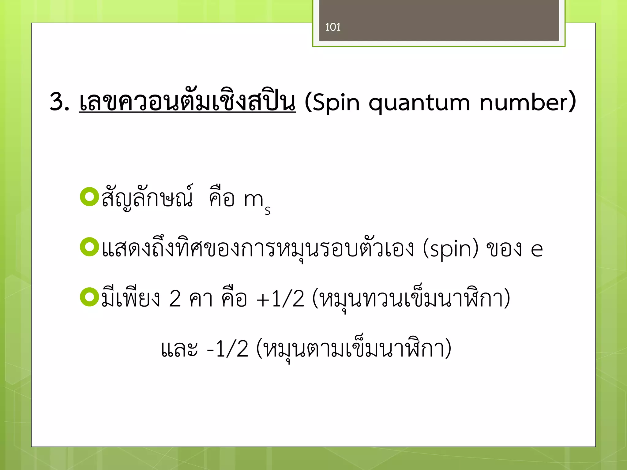 สัญลักษณ์ คือ ms 
แสดงถึงทิศของการหมุนรอบตัวเอง (spin) ของ e 
มีเพียง 2 คา คือ +1/2 (หมุนทวนเข็มนาฬิกา) 
และ -1/2 (หมุนตามเข็มนาฬิกา) 
3. เลขควอนตัมเชิงสปิน (Spin quantum number) 
101  