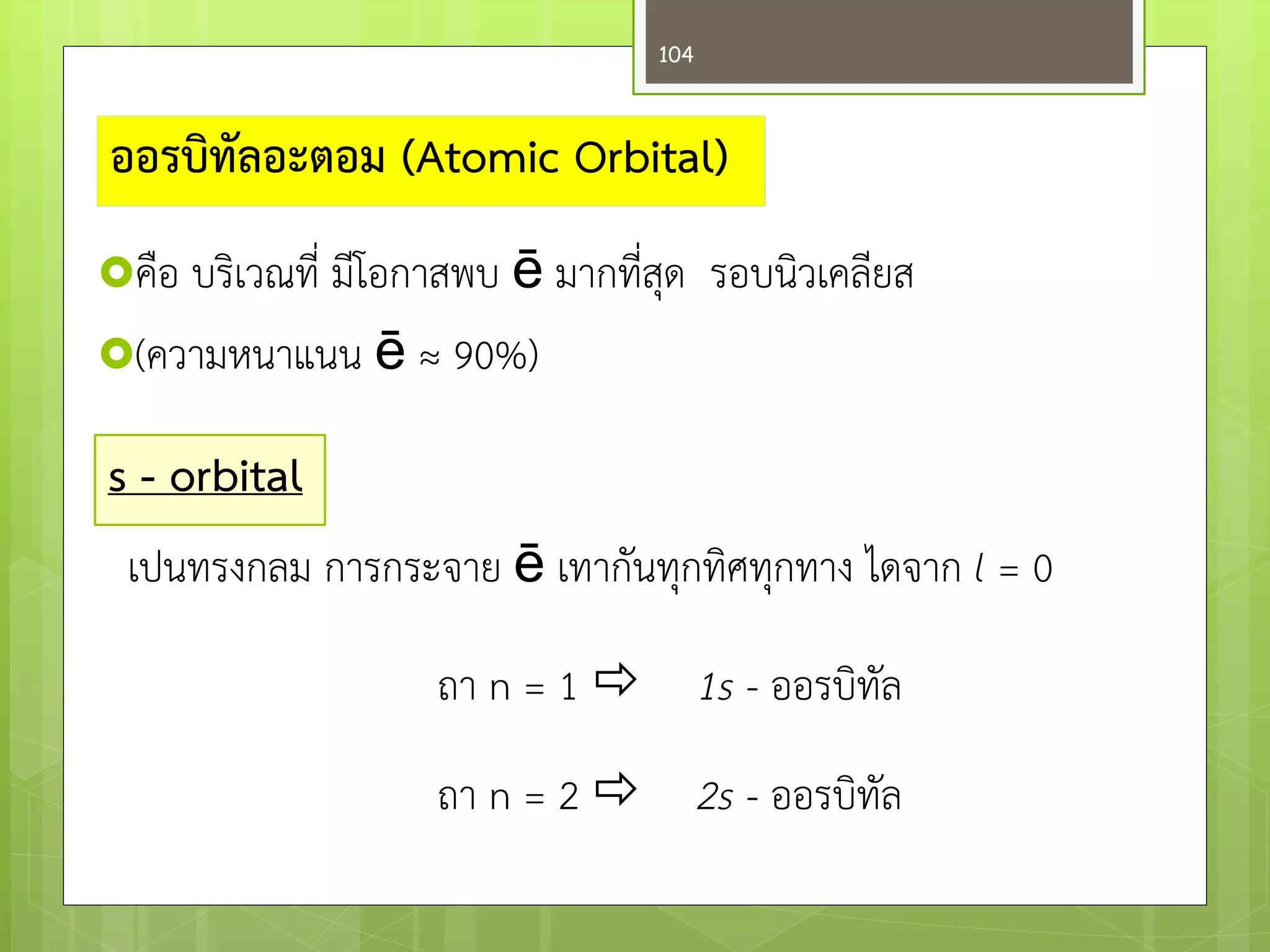 คือ บริเวณที่ มีโอกาสพบ ē มากที่สุด รอบนิวเคลียส 
(ความหนาแนน ē ≈ 90%) 
ออรบิทัลอะตอม (Atomic Orbital) 
s - orbital 
เปนทรงกลม การกระจาย ē เทากันทุกทิศทุกทาง ไดจาก l = 0 
ถา n = 1 1s - ออรบิทัล 
ถา n = 2 2s - ออรบิทัล 
104  