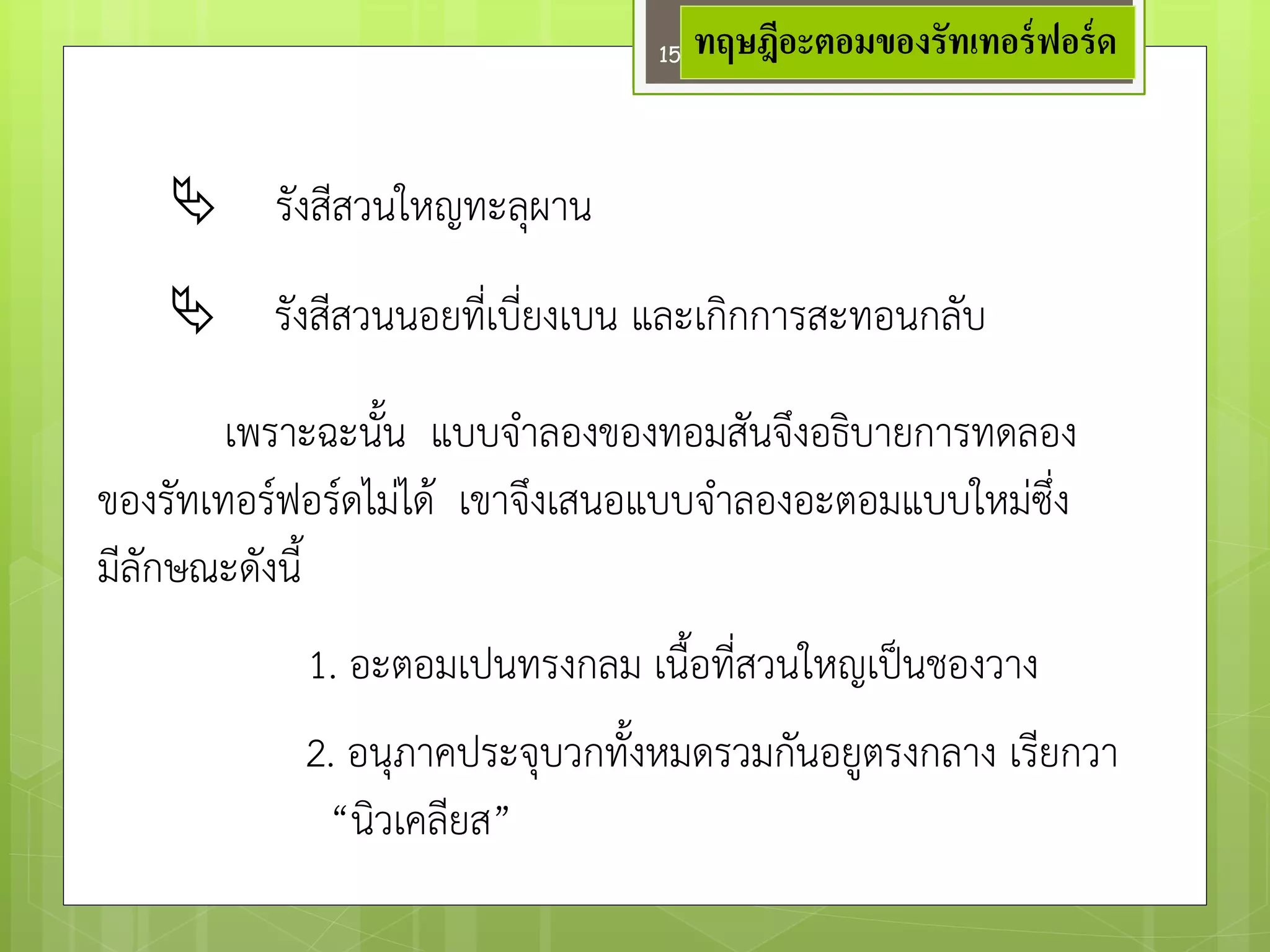 การทดลองของรัทเทอรฟอรดพบวา 
รังสีสวนใหญทะลุผาน 
รังสีสวนนอยที่เบี่ยงเบน และเกิกการสะทอนกลับ 
เพราะฉะนั้น แบบจาลองของทอมสันจึงอธิบายการทดลอง 
ของรัทเทอร์ฟอร์ดไมํได๎ เขาจึงเสนอแบบจาลองอะตอมแบบใหมํซึ่ง 
มีลักษณะดังนี้ 
1. อะตอมเปนทรงกลม เนื้อที่สวนใหญเป็นชองวาง 
2. อนุภาคประจุบวกทั้งหมดรวมกันอยูตรงกลาง เรียกวา 
“นิวเคลียส” 
ทฤษฎีอะตอมของรัทเทอร์ฟอร์ด 
15  