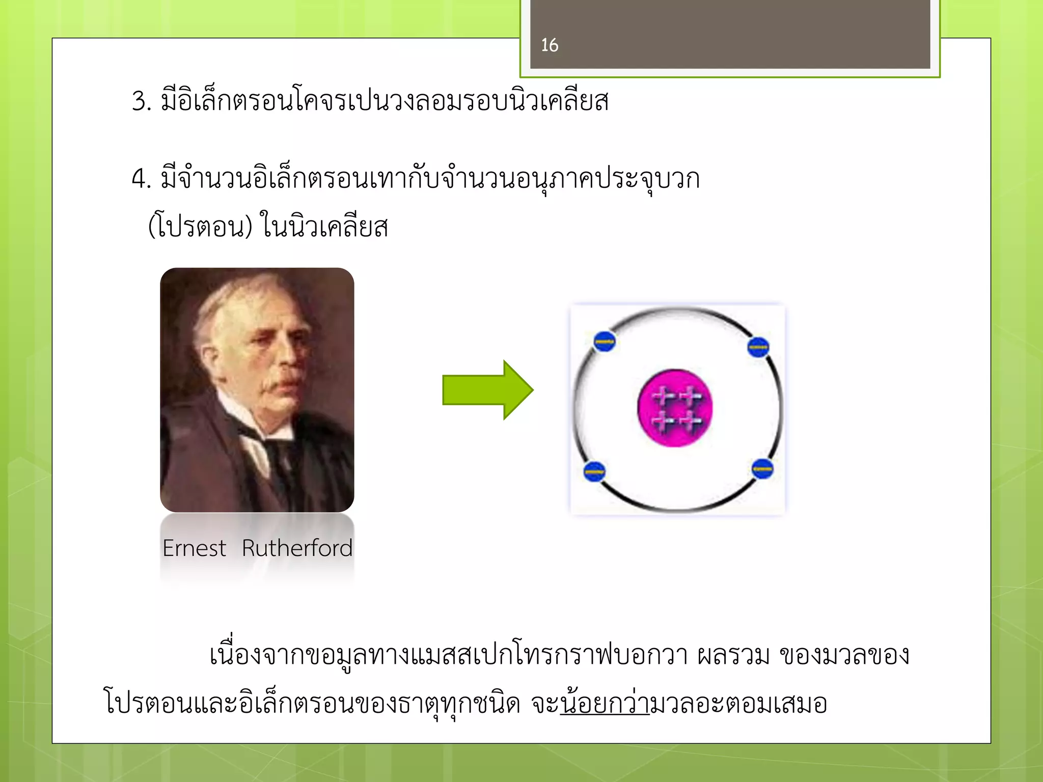 3. มีอิเล็กตรอนโคจรเปนวงลอมรอบนิวเคลียส 
4. มีจานวนอิเล็กตรอนเทากับจานวนอนุภาคประจุบวก 
(โปรตอน) ในนิวเคลียส 
เนื่องจากขอมูลทางแมสสเปกโทรกราฟบอกวา ผลรวม ของมวลของ โปรตอนและอิเล็กตรอนของธาตุทุกชนิด จะน๎อยกวำมวลอะตอมเสมอ 
Ernest Rutherford 
16  