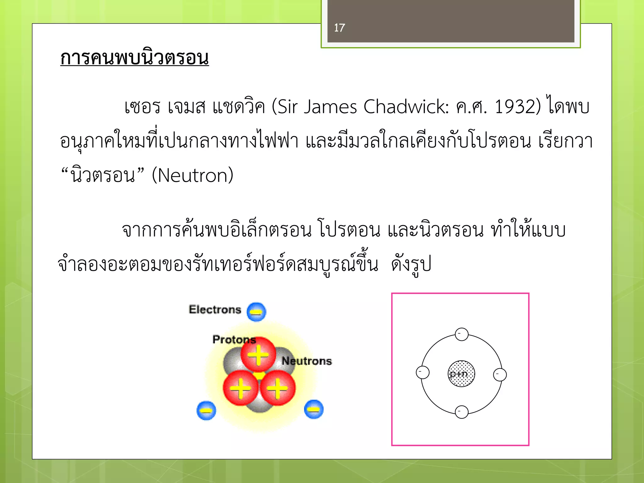 การคนพบนิวตรอน 
เซอรเจมสแชดวิค (Sir James Chadwick: ค.ศ. 1932) ไดพบ อนุภาคใหมที่เปนกลางทางไฟฟา และมีมวลใกลเคียงกับโปรตอน เรียกวา “นิวตรอน” (Neutron) 
จากการค๎นพบอิเล็กตรอน โปรตอน และนิวตรอน ทาให๎แบบ 
จาลองอะตอมของรัทเทอร์ฟอร์ดสมบูรณ์ขึ้น ดังรูป 
p+n 
- 
- 
- 
- 
17  
