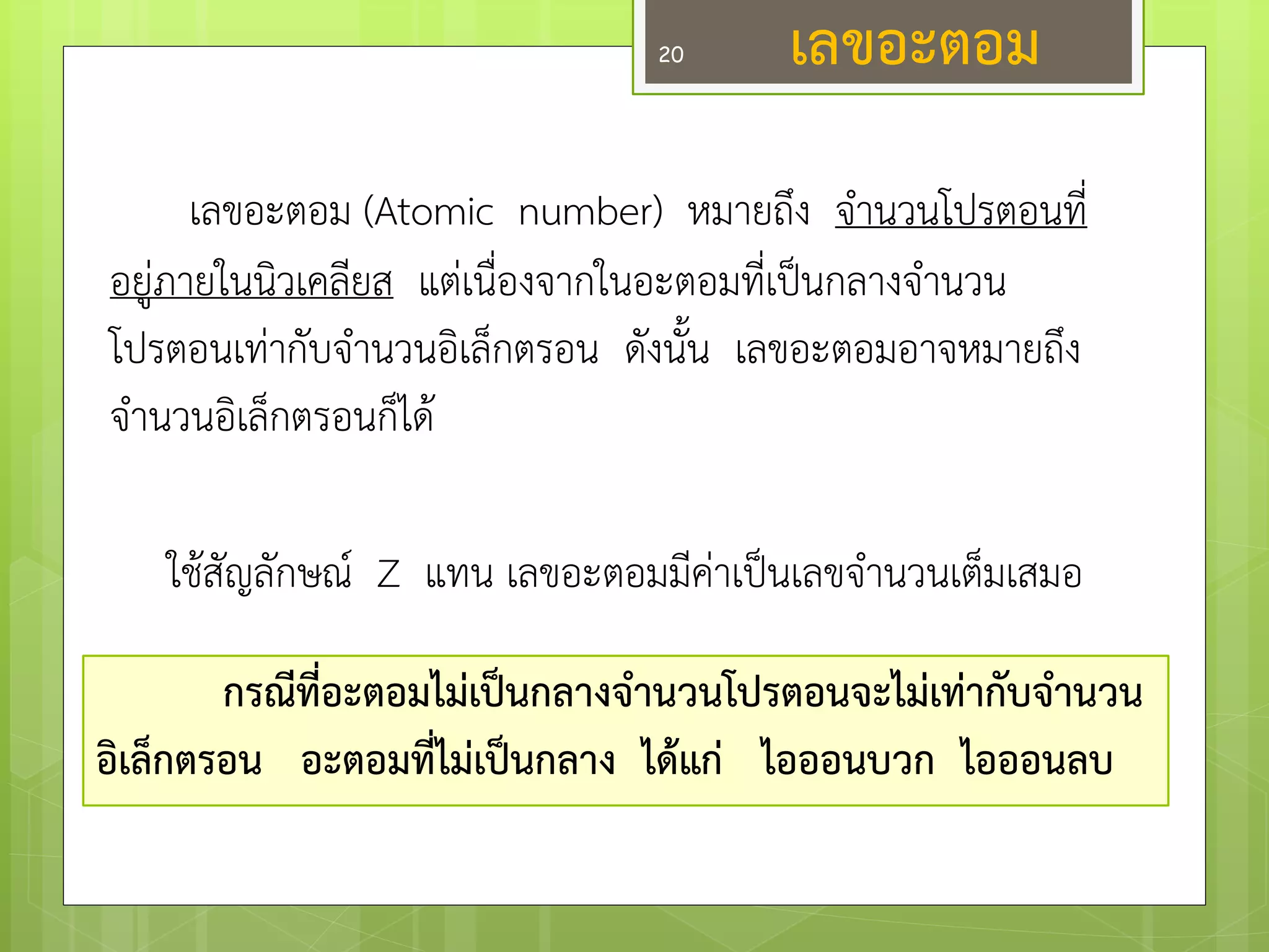 เลขอะตอม 
เลขอะตอม (Atomic number) หมายถึง จานวนโปรตอนที่ อยูํภายในนิวเคลียส แตํเนื่องจากในอะตอมที่เป็นกลางจานวน โปรตอนเทำกับจานวนอิเล็กตรอน ดังนั้น เลขอะตอมอาจหมายถึง จานวนอิเล็กตรอนก็ได๎ 
ใช๎สัญลักษณ์ Z แทน เลขอะตอมมีคำเป็นเลขจานวนเต็มเสมอ 
กรณีที่อะตอมไม่เป็นกลางจ่านวนโปรตอนจะไม่เท่ากับจ่านวน อิเล็กตรอน อะตอมที่ไม่เป็นกลาง ได้แก่ ไอออนบวก ไอออนลบ 
20  