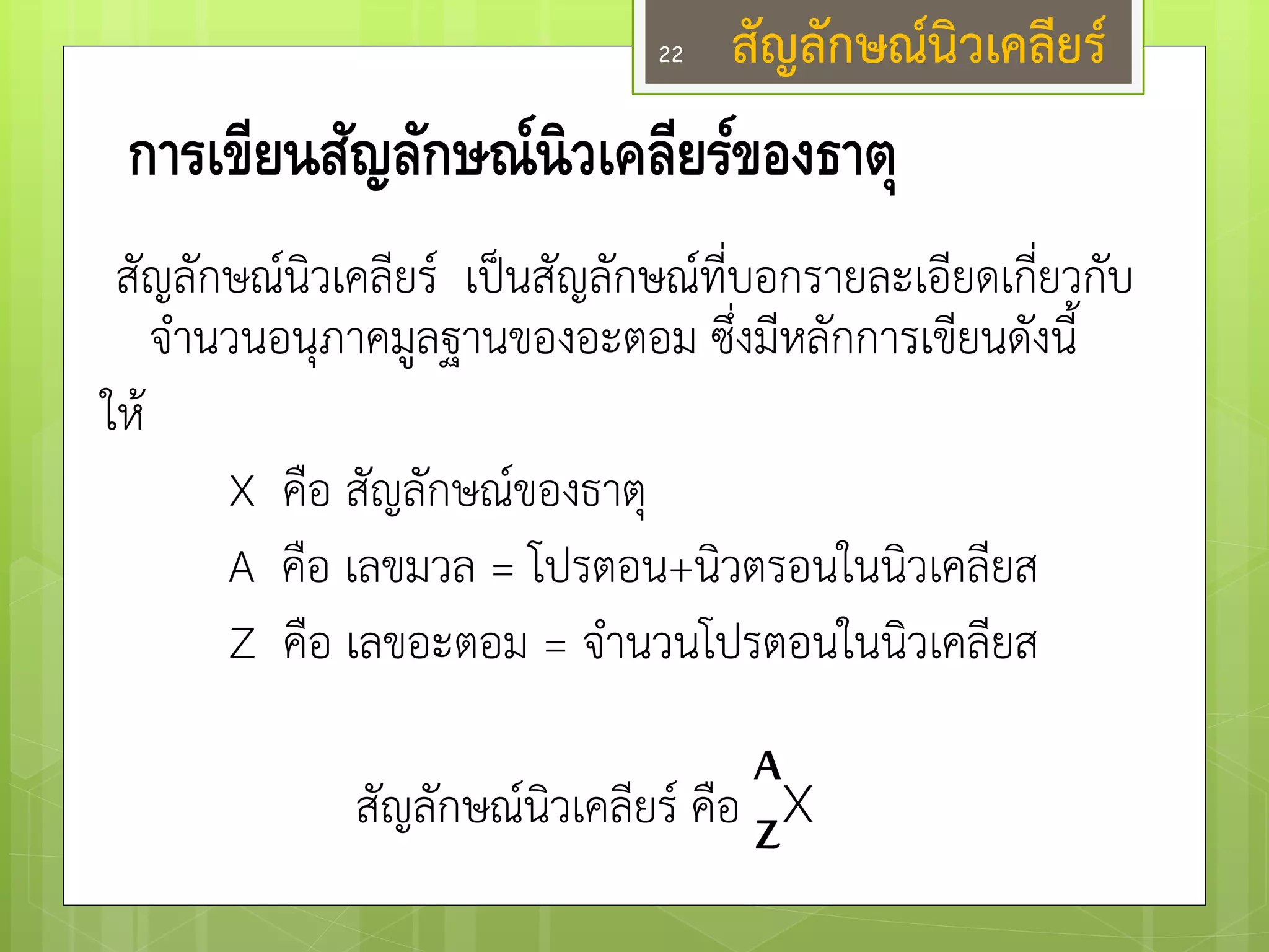 การเขียนสัญลักษณ์นิวเคลียร์ของธาตุ 
สัญลักษณ์นิวเคลียร์ เป็นสัญลักษณ์ที่บอกรายละเอียดเกี่ยวกับ จานวนอนุภาคมูลฐานของอะตอม ซึ่งมีหลักการเขียนดังนี้ 
ให๎ 
X คือ สัญลักษณ์ของธาตุ 
A คือ เลขมวล = โปรตอน+นิวตรอนในนิวเคลียส 
Z คือ เลขอะตอม = จานวนโปรตอนในนิวเคลียส 
สัญลักษณ์นิวเคลียร์ คือ X 
A 
Z 
สัญลักษณ์นิวเคลียร์ 
22  