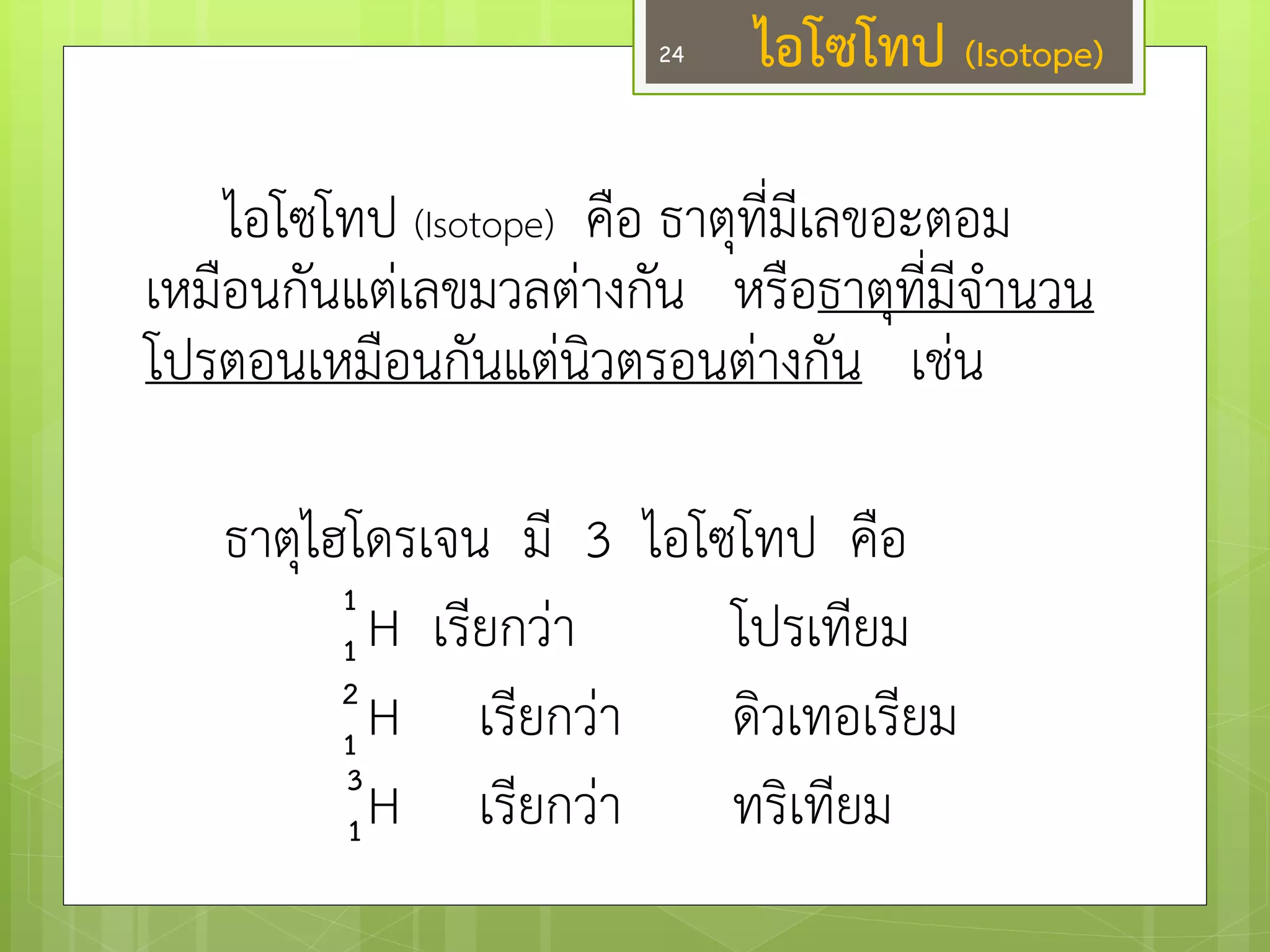 ไอโซโทป (Isotope) คือ ธาตุที่มีเลขอะตอม เหมือนกันแตํเลขมวลตำงกัน หรือธาตุที่มีจานวน โปรตอนเหมือนกันแตํนิวตรอนตำงกัน เชํน 
ธาตุไฮโดรเจน มี 3 ไอโซโทป คือ 
H เรียกวำ โปรเทียม 
H เรียกวำ ดิวเทอเรียม 
H เรียกวำ ทริเทียม 
1 
1 
2 
1 
3 
1 
ไอโซโทป (Isotope) 
24  