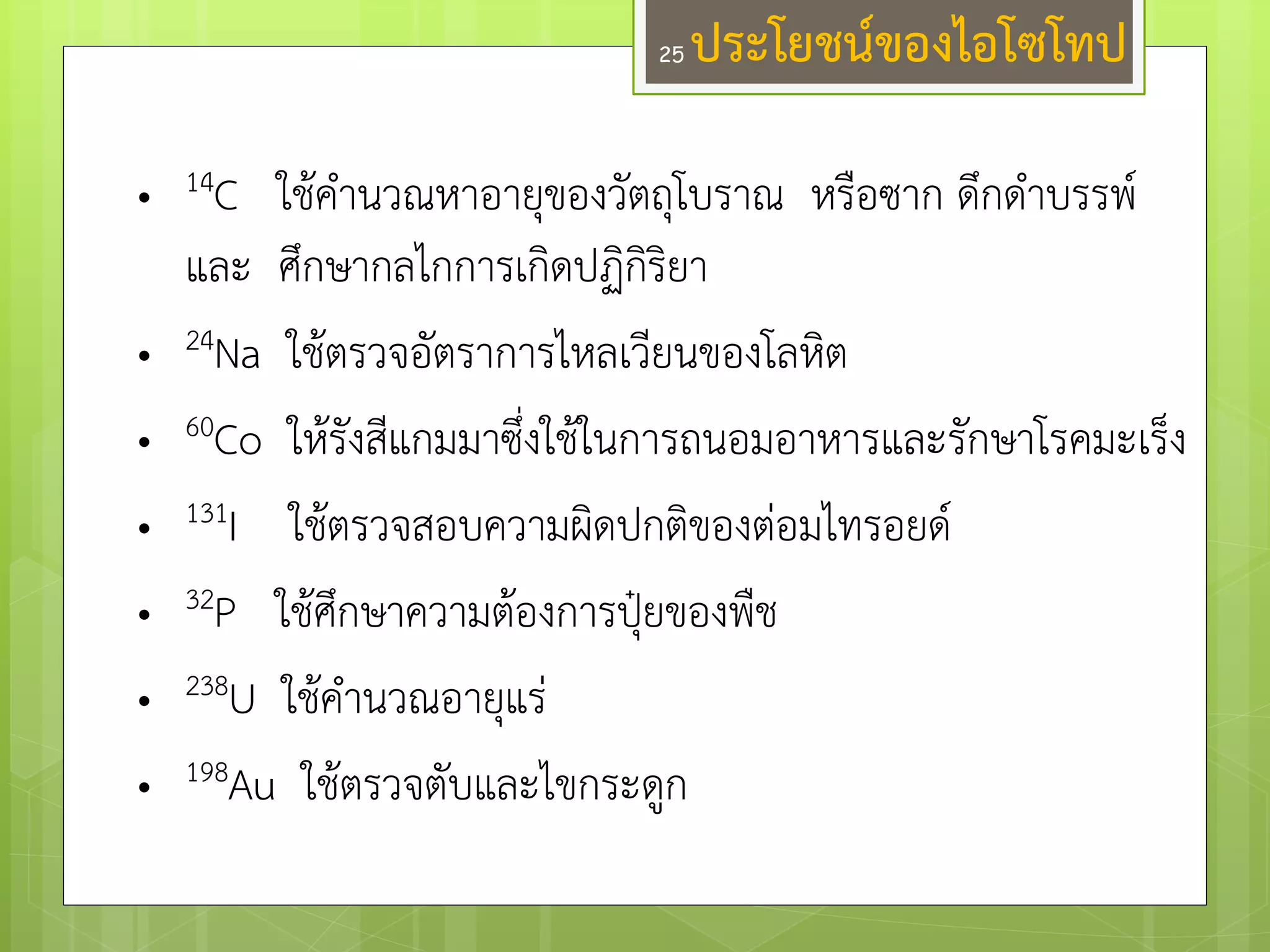 •14C ใช๎คานวณหาอายุของวัตถุโบราณ หรือซาก ดึกดาบรรพ์ และ ศึกษากลไกการเกิดปฏิกิริยา 
•24Na ใช๎ตรวจอัตราการไหลเวียนของโลหิต 
•60Co ให๎รังสีแกมมาซึ่งใช๎ในการถนอมอาหารและรักษาโรคมะเร็ง 
•131I ใช๎ตรวจสอบความผิดปกติของตํอมไทรอยด์ 
•32P ใช๎ศึกษาความต๎องการปุ๋ยของพืช 
•238U ใช๎คานวณอายุแรํ 
•198Au ใช๎ตรวจตับและไขกระดูก 
ประโยชน์ของไอโซโทป 
25  