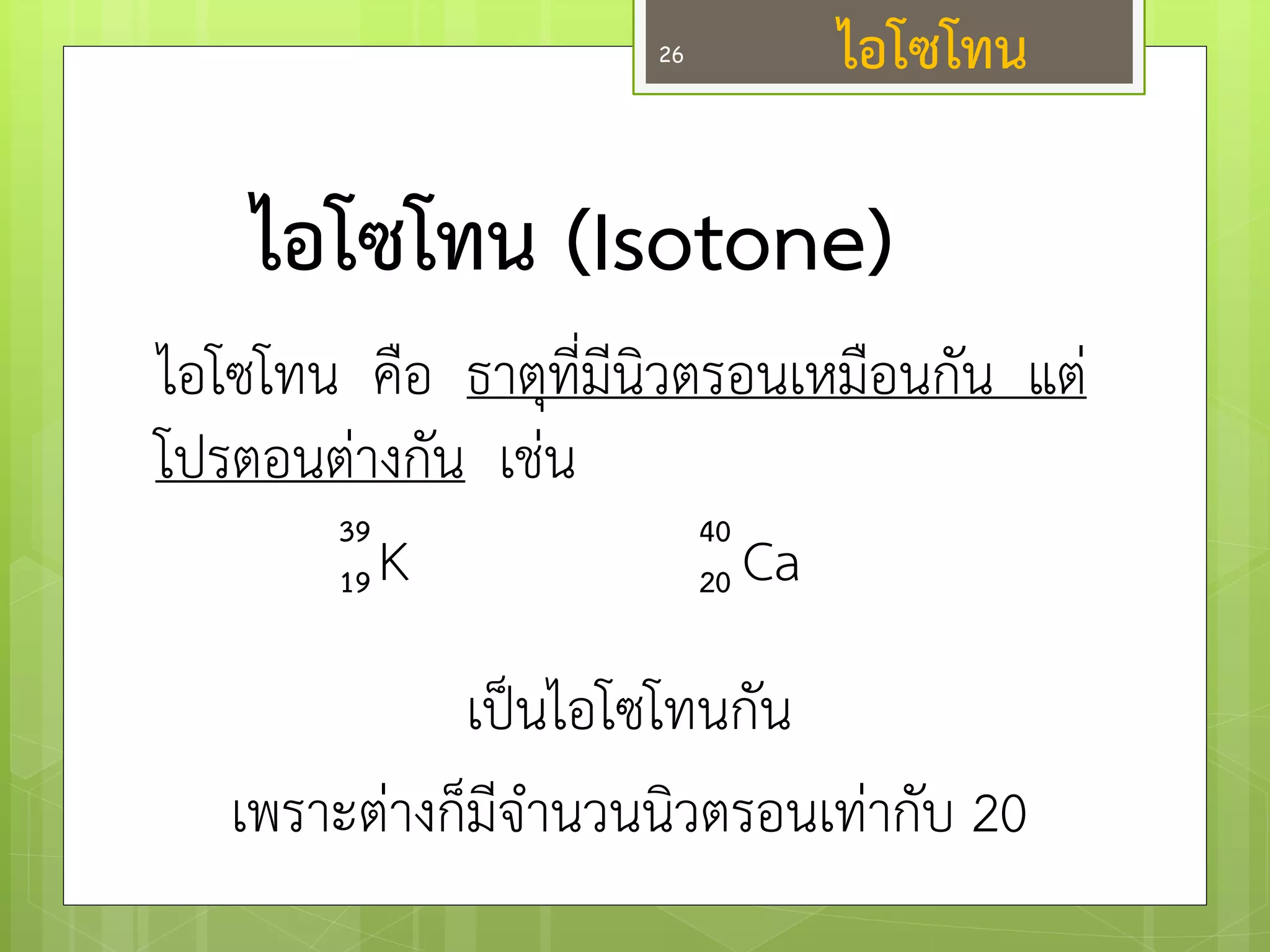 ไอโซโทน (Isotone) 
ไอโซโทน คือ ธาตุที่มีนิวตรอนเหมือนกัน แตํ โปรตอนตำงกัน เชํน 
K Ca 
เป็นไอโซโทนกัน 
เพราะตำงก็มีจานวนนิวตรอนเทำกับ 20 
39 
19 
40 
20 
ไอโซโทน 
26  