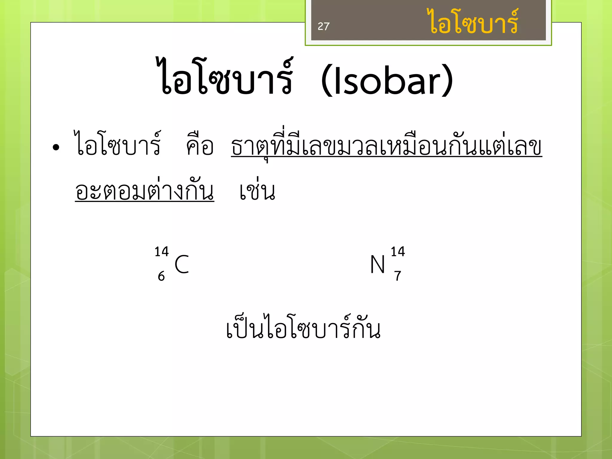ไอโซบาร์ (Isobar) 
•ไอโซบาร์ คือ ธาตุที่มีเลขมวลเหมือนกันแตํเลข อะตอมตำงกัน เชํน C N เป็นไอโซบาร์กัน 
14 
6 
14 
7 
27 
ไอโซบาร์  