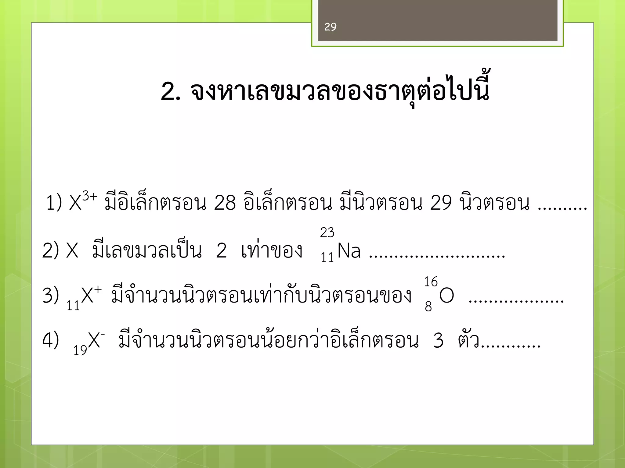 2. จงหาเลขมวลของธาตุต่อไปนี้ 1) X3+ มีอิเล็กตรอน 28 อิเล็กตรอน มีนิวตรอน 29 นิวตรอน .......... 2) X มีเลขมวลเป็น 2 เทำของ Na ........................... 3) 11X+ มีจานวนนิวตรอนเทำกับนิวตรอนของ O ................... 4) 19X- มีจานวนนิวตรอนน๎อยกวำอิเล็กตรอน 3 ตัว............ 
23 
11 
16 8 
29  