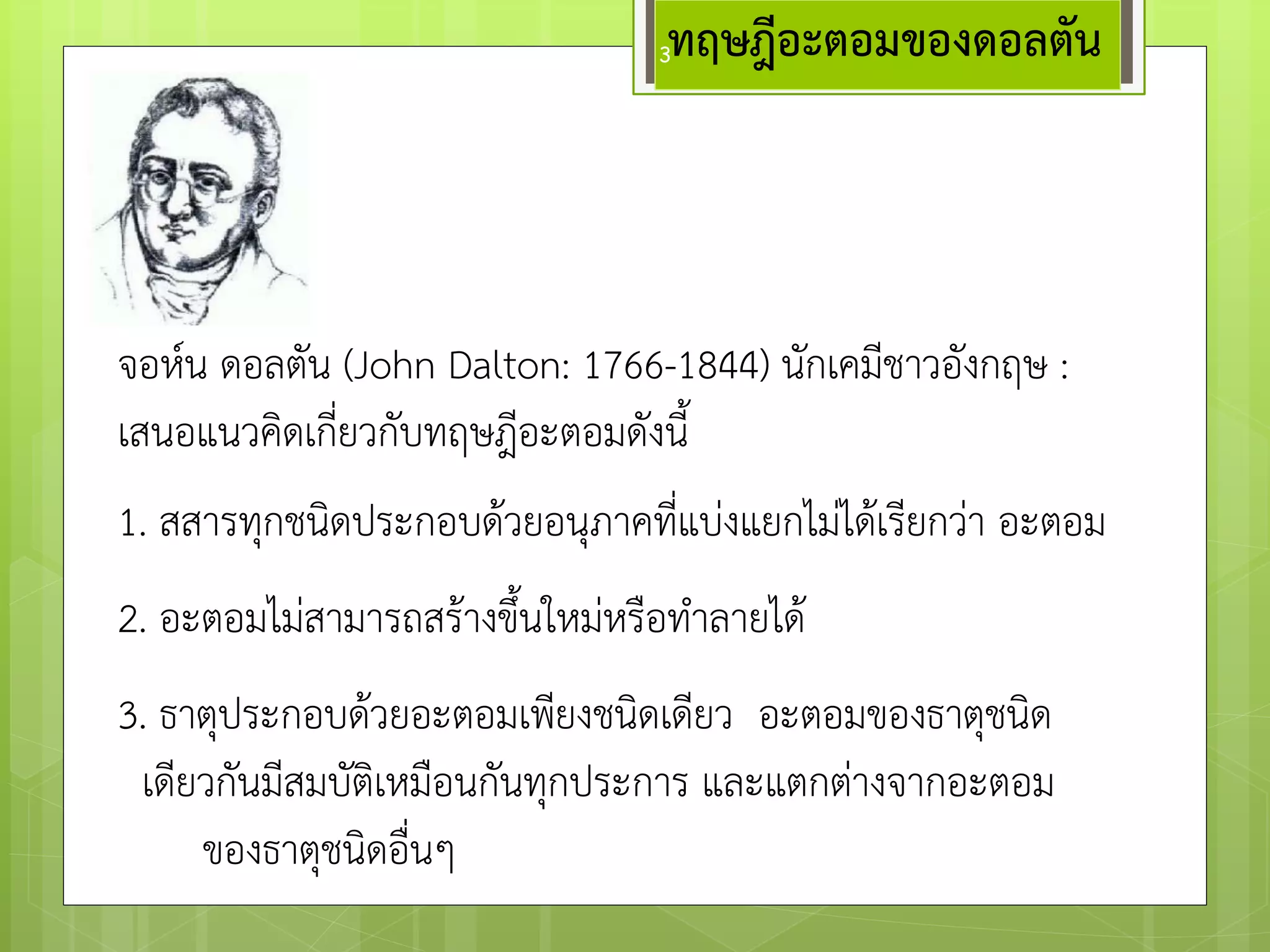 จอห์น ดอลตัน (John Dalton: 1766-1844) นักเคมีชาวอังกฤษ : เสนอแนวคิดเกี่ยวกับทฤษฎีอะตอมดังนี้ 
ทฤษฎีอะตอมของดอลตัน 
1. สสารทุกชนิดประกอบด๎วยอนุภาคที่แบํงแยกไมํได๎เรียกวำ อะตอม 
2. อะตอมไมํสามารถสร๎างขึ้นใหมํหรือทาลายได๎ 
3. ธาตุประกอบด๎วยอะตอมเพียงชนิดเดียว อะตอมของธาตุชนิด 
เดียวกันมีสมบัติเหมือนกันทุกประการ และแตกตำงจากอะตอม 
ของธาตุชนิดอื่นๆ 
3  