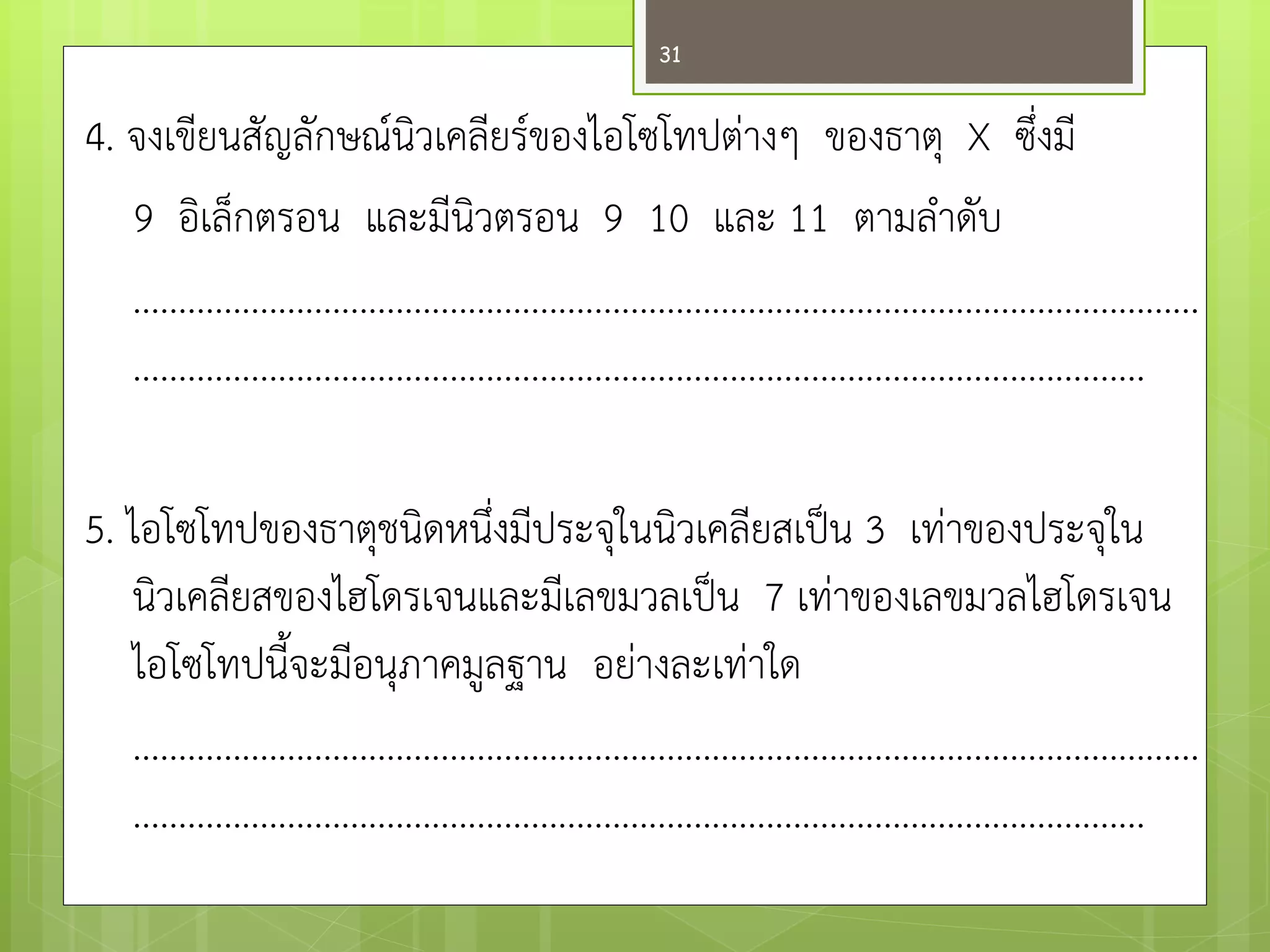 4. จงเขียนสัญลักษณ์นิวเคลียร์ของไอโซโทปตำงๆ ของธาตุ X ซึ่งมี 9 อิเล็กตรอน และมีนิวตรอน 9 10 และ 11 ตามลาดับ ...................................................................................................................... ................................................................................................................ 5. ไอโซโทปของธาตุชนิดหนึ่งมีประจุในนิวเคลียสเป็น 3 เทำของประจุใน นิวเคลียสของไฮโดรเจนและมีเลขมวลเป็น 7 เทำของเลขมวลไฮโดรเจน ไอโซโทปนี้จะมีอนุภาคมูลฐาน อยำงละเทำใด ...................................................................................................................... ................................................................................................................ 
31  
