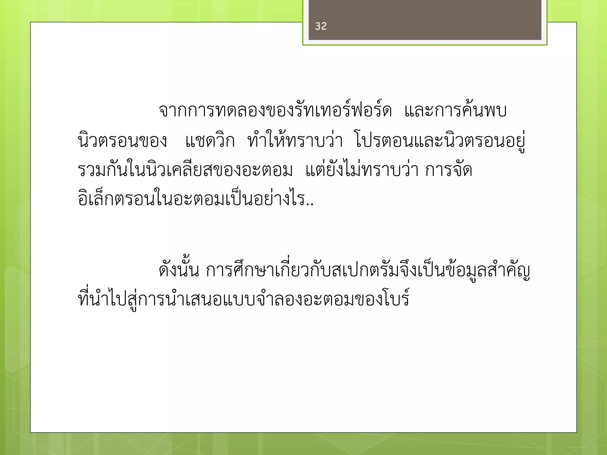 จากการทดลองของรัทเทอร์ฟอร์ด และการค๎นพบ นิวตรอนของ แชดวิก ทาให๎ทราบวำ โปรตอนและนิวตรอนอยูํ รวมกันในนิวเคลียสของอะตอม แตํยังไมํทราบวำ การจัด อิเล็กตรอนในอะตอมเป็นอยำงไร.. 
ดังนั้น การศึกษาเกี่ยวกับสเปกตรัมจึงเป็นข๎อมูลสาคัญ ที่นาไปสูํการนาเสนอแบบจาลองอะตอมของโบร์ 
32  