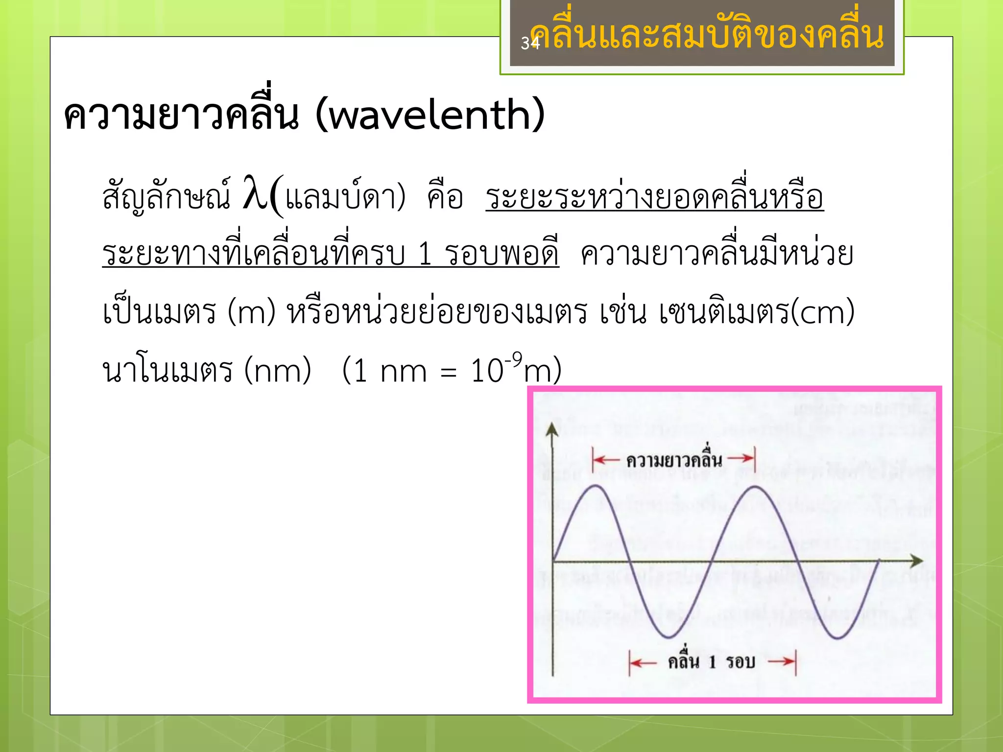 คลื่นและสมบัติของคลื่น 
ความยาวคลื่น (wavelenth) 
สัญลักษณ์ แลมบ์ดา) คือ ระยะระหวำงยอดคลื่นหรือ ระยะทางที่เคลื่อนที่ครบ 1 รอบพอดี ความยาวคลื่นมีหนํวย เป็นเมตร (m) หรือหนํวยยํอยของเมตร เชํน เซนติเมตร(cm) นาโนเมตร (nm) (1 nm = 10-9m) 
34  