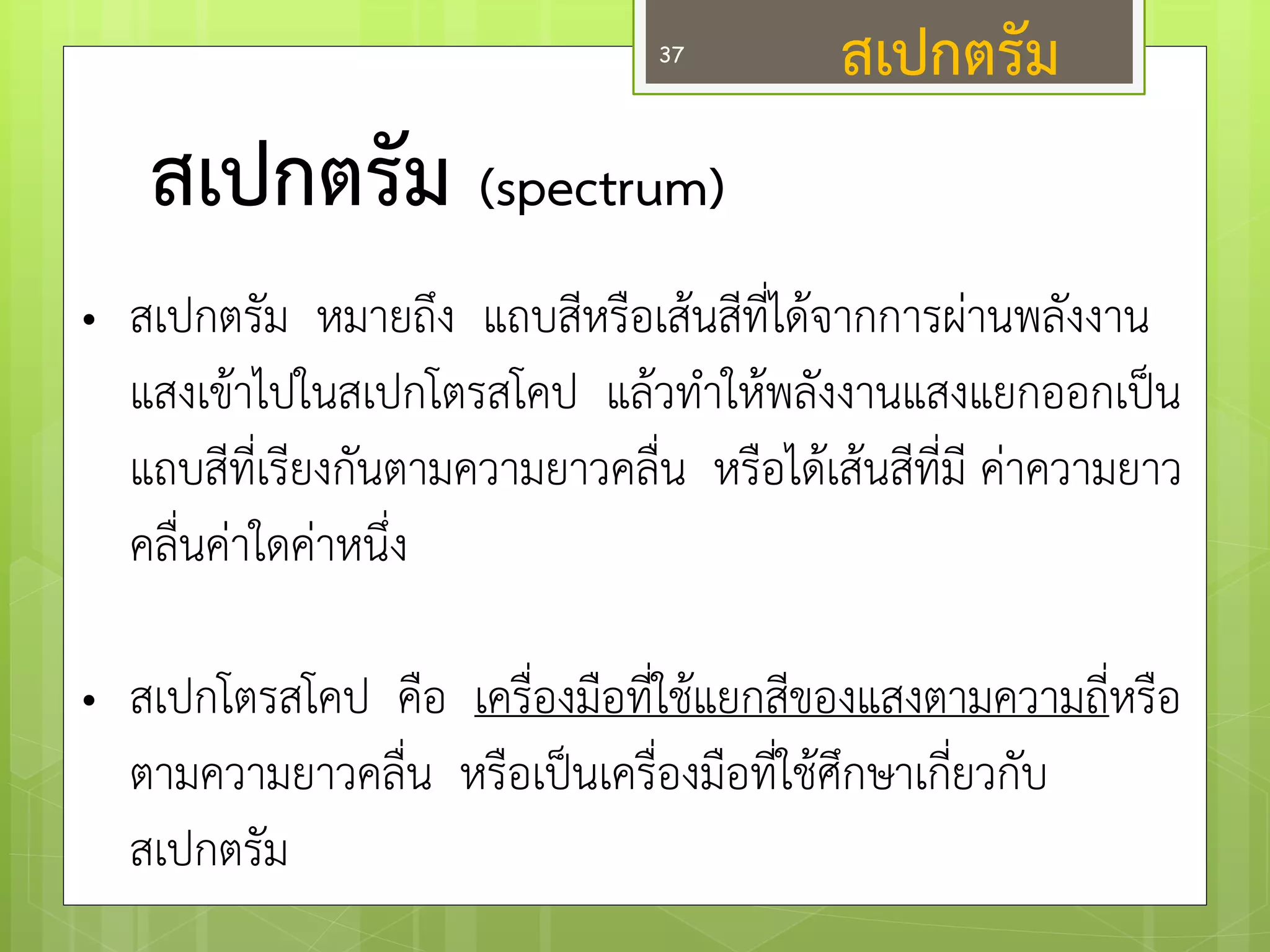สเปกตรัม (spectrum) 
•สเปกตรัม หมายถึง แถบสีหรือเส๎นสีที่ได๎จากการผำนพลังงาน แสงเข๎าไปในสเปกโตรสโคป แล๎วทาให๎พลังงานแสงแยกออกเป็น แถบสีที่เรียงกันตามความยาวคลื่น หรือได๎เส๎นสีที่มี คำความยาว คลื่นคำใดคำหนึ่ง 
•สเปกโตรสโคป คือ เครื่องมือที่ใช๎แยกสีของแสงตามความถี่หรือ ตามความยาวคลื่น หรือเป็นเครื่องมือที่ใช๎ศึกษาเกี่ยวกับ สเปกตรัม 
สเปกตรัม 
37  