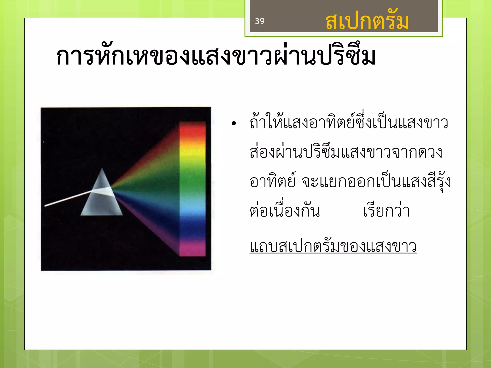 การหักเหของแสงขาวผ่านปริซึม 
•ถ๎าให๎แสงอาทิตย์ซึ่งเป็นแสงขาว สํองผำนปริซึมแสงขาวจากดวง อาทิตย์ จะแยกออกเป็นแสงสีรุ๎ง ตํอเนื่องกัน เรียกวำ แถบสเปกตรัมของแสงขาว 
สเปกตรัม 
39  