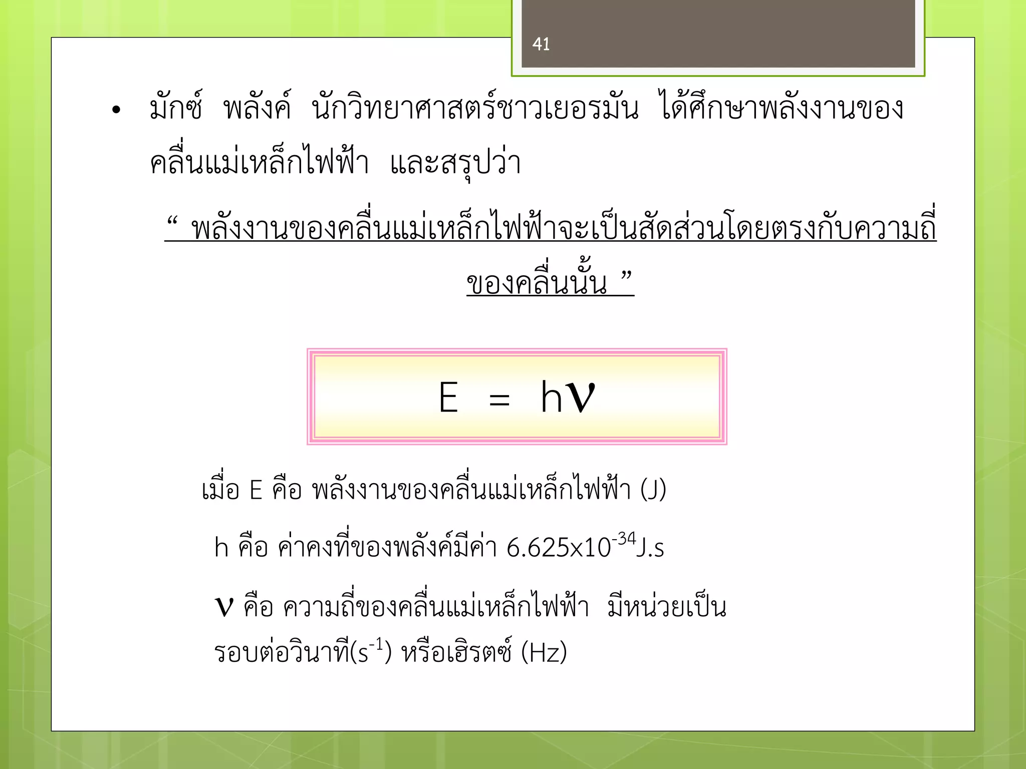 •มักซ์ พลังค์ นักวิทยาศาสตร์ชาวเยอรมัน ได๎ศึกษาพลังงานของ คลื่นแมํเหล็กไฟฟ้า และสรุปวำ “ พลังงานของคลื่นแมํเหล็กไฟฟ้าจะเป็นสัดสํวนโดยตรงกับความถี่ ของคลื่นนั้น ” เมื่อ E คือ พลังงานของคลื่นแมํเหล็กไฟฟ้า (J) h คือ คำคงที่ของพลังค์มีคำ 6.625x10-34J.s  คือ ความถี่ของคลื่นแมํเหล็กไฟฟ้า มีหนํวยเป็น รอบตํอวินาที(s-1) หรือเฮิรตซ์ (Hz) 
E = h 
41  