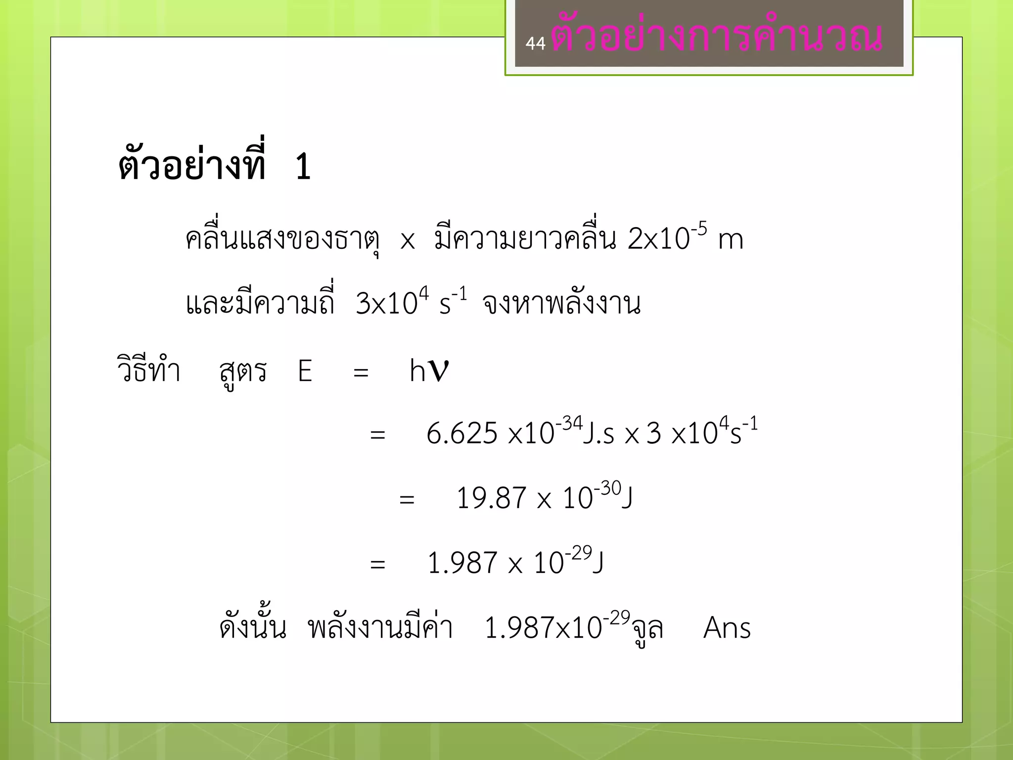 ตัวอย่างการค่านวณ 
ตัวอย่างที่ 1 
คลื่นแสงของธาตุ x มีความยาวคลื่น 2x10-5 m 
และมีความถี่ 3x104 s-1 จงหาพลังงาน 
วิธีทา สูตร E = h 
= 6.625 x10-34J.s x 3 x104s-1 
= 19.87 x 10-30J 
= 1.987 x 10-29J 
ดังนั้น พลังงานมีคำ 1.987x10-29จูล Ans 
44  