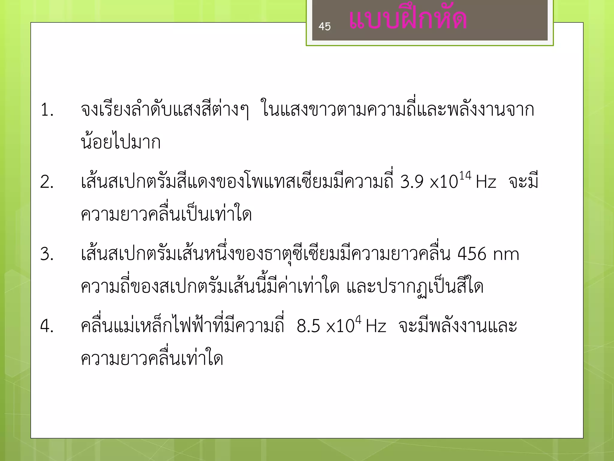 1.จงเรียงลาดับแสงสีตำงๆ ในแสงขาวตามความถี่และพลังงานจาก น๎อยไปมาก 
2.เส๎นสเปกตรัมสีแดงของโพแทสเซียมมีความถี่ 3.9 x1014 Hz จะมี ความยาวคลื่นเป็นเทำใด 
3.เส๎นสเปกตรัมเส๎นหนึ่งของธาตุซีเซียมมีความยาวคลื่น 456 nm ความถี่ของสเปกตรัมเส๎นนี้มีคำเทำใด และปรากฏเป็นสีใด 
4.คลื่นแมํเหล็กไฟฟ้าที่มีความถี่ 8.5 x104 Hz จะมีพลังงานและ ความยาวคลื่นเทำใด 
แบบฝึกหัด 
45  