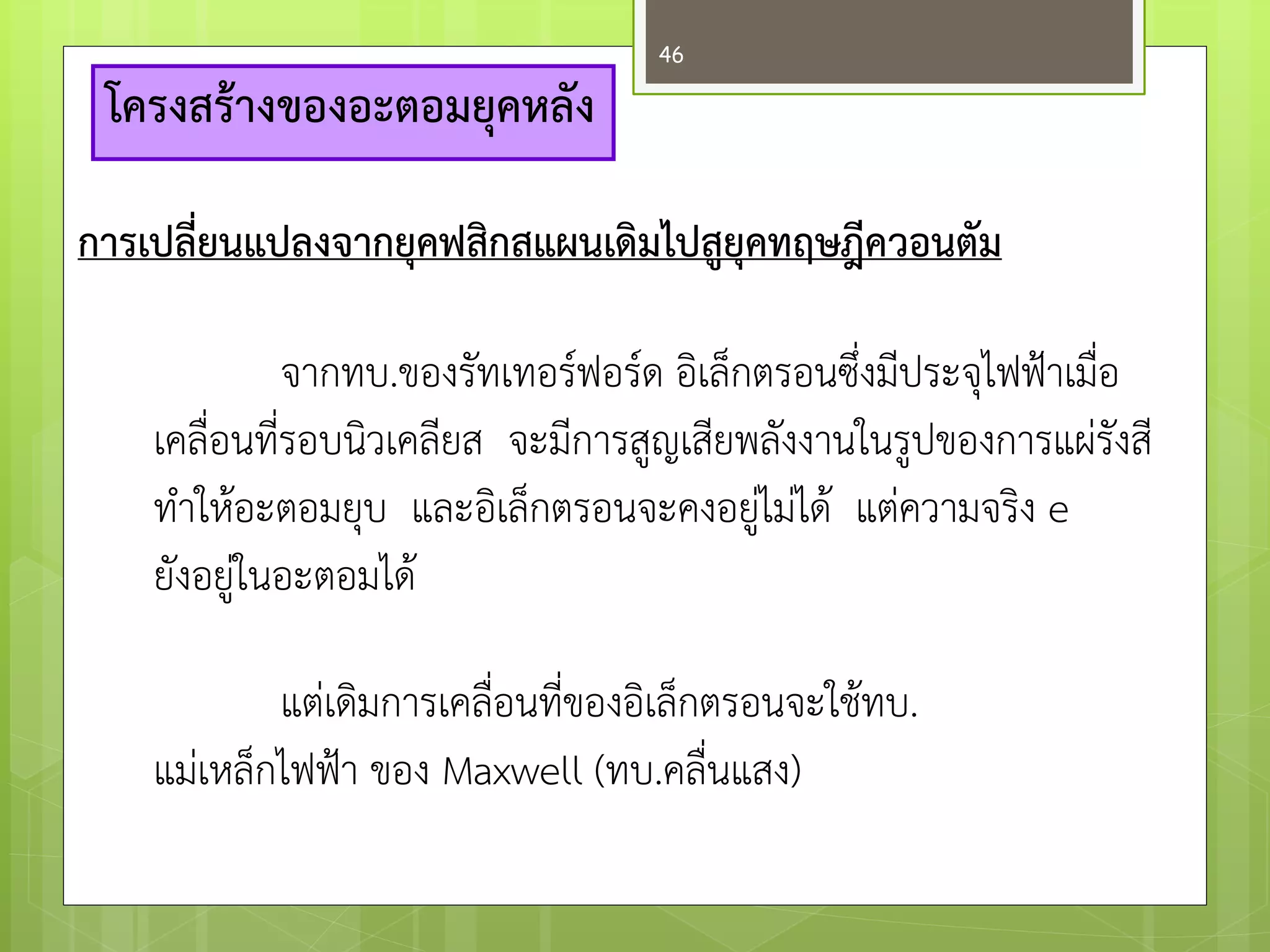 โครงสร้างของอะตอมยุคหลัง 
การเปลี่ยนแปลงจากยุคฟสิกสแผนเดิมไปสูยุคทฤษฎีควอนตัม 
จากทบ.ของรัทเทอร์ฟอร์ด อิเล็กตรอนซึ่งมีประจุไฟฟ้าเมื่อ เคลื่อนที่รอบนิวเคลียส จะมีการสูญเสียพลังงานในรูปของการแผํรังสี ทาให๎อะตอมยุบ และอิเล็กตรอนจะคงอยูํไมํได๎ แตํความจริง e ยังอยูํในอะตอมได๎ 
แตํเดิมการเคลื่อนที่ของอิเล็กตรอนจะใช๎ทบ. 
แมํเหล็กไฟฟ้า ของ Maxwell (ทบ.คลื่นแสง) 
46  