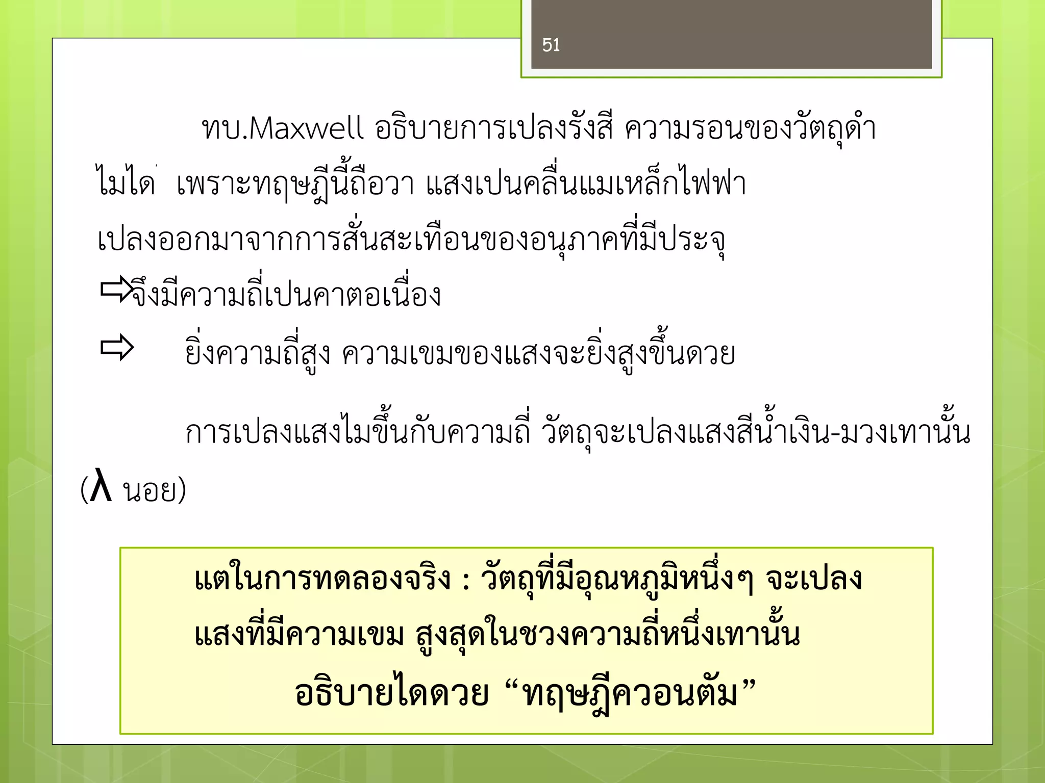 ทบ.Maxwell อธิบายการเปลงรังสี ความรอนของวัตถุดา ไมไดเพราะทฤษฎีนี้ถือวา แสงเปนคลื่นแมเหล็กไฟฟา เปลงออกมาจากการสั่นสะเทือนของอนุภาคที่มีประจุ 
 จึงมีความถี่เปนคาตอเนื่อง ยิ่งความถี่สูง ความเขมของแสงจะยิ่งสูงขึ้นดวย 
การเปลงแสงไมขึ้นกับความถี่ วัตถุจะเปลงแสงสีน้าเงิน-มวงเทานั้น (λ นอย) 
แตในการทดลองจริง : วัตถุที่มีอุณหภูมิหนึ่งๆ จะเปลง 
แสงที่มีความเขม สูงสุดในชวงความถี่หนึ่งเทานั้น 
อธิบายไดดวย “ทฤษฎีควอนตัม” 
51  