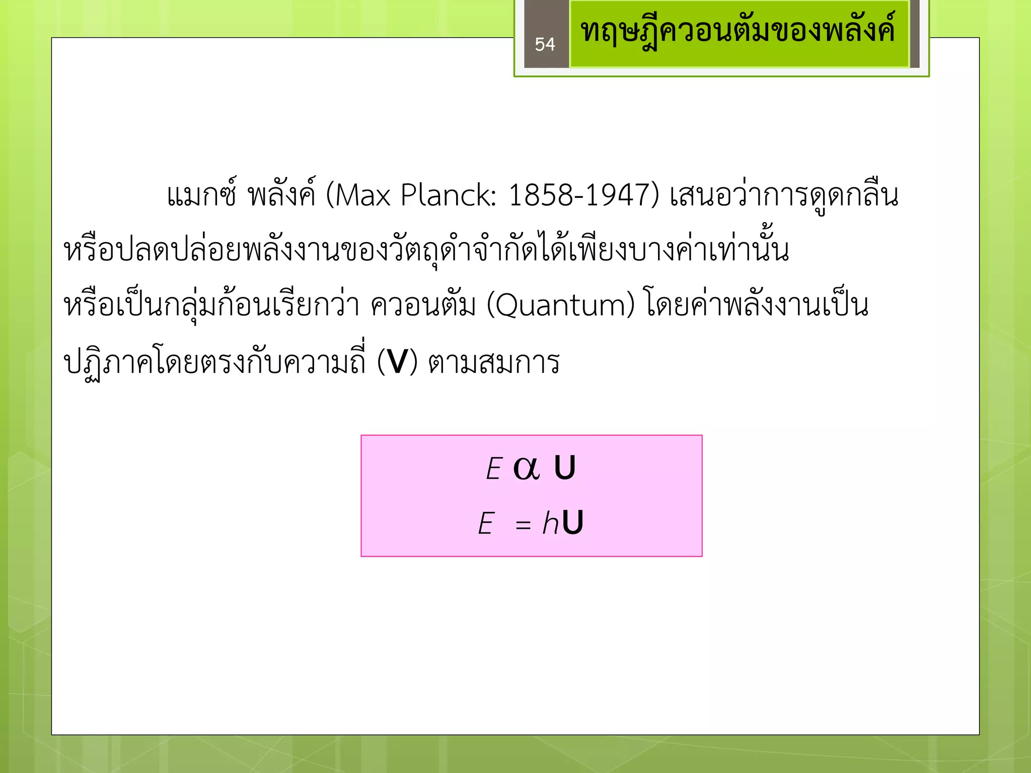 ทฤษฎีควอนตัมของพลังค์ 
แมกซ์ พลังค์ (Max Planck: 1858-1947) เสนอวำการดูดกลืน หรือปลดปลํอยพลังงานของวัตถุดาจากัดได๎เพียงบางคำเทำนั้น 
หรือเป็นกลุํมก๎อนเรียกวำ ควอนตัม (Quantum) โดยคำพลังงานเป็น ปฏิภาคโดยตรงกับความถี่ (ν) ตามสมการ 
E υ E = hυ 
เมื่อ h คือ ค่าคงที่ของพลังค์ = 6.625 x 10-34 จูลวินาที 
54  